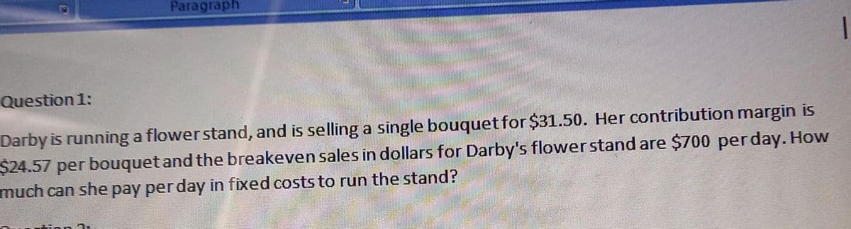 Paragraph
Question 1:
Darby is running a flower stand, and is selling a single bouquet for $31.50. Her contribution margin is
$24.57 per bouquet and the breakeven sales in dollars for Darby's flower stand are $700 per day. How
much can she pay per day in fixed costs to run the stand?
T