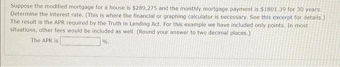 Suppose the modified mortgage for a house is $289,275 and the monthly mortgage payment is $1801.39 for 30 years.
Determine the interest rate. (This is where the financial or graphing calculator is necessary. See this excerpt for details.)
The result is the APR required by the Truth in Lending Act. For this example we have included only points. In most
situations, other fees would be included as well. (Round your answer to two decimal places.)
The APR is
%.