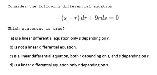 Consider the following differential equation
- (s – r) dr + 9rds = 0
%3D
Which statement is true?
a) is a linear differential equation only s depending on r.
b) is not a linear differential equation.
c) is a linear differential equation, both r depending on s, and s depending on r.
d) is a linear differential equation only r depending on s.
