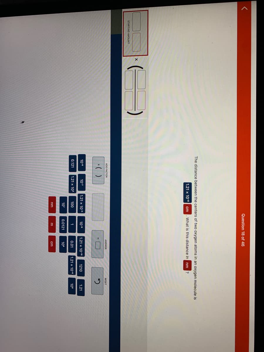 <
STARTING AMOUNT
X
The distance between the centers of two oxygen atoms in an oxygen molecule is
1.21 x 10⁰ cm What is this distance in nm ?
ADD FACTOR
x( )
10-⁰
0.121
10-7
1.21 x 10
1.21 x 10-4
100
10²
Question 18 of 46
nm
10-⁰
1
0.0121
ANSWER
1.21 x 10-15
0.01
10⁰
1210
1.21 x 10-
RESET
1.21
10⁰