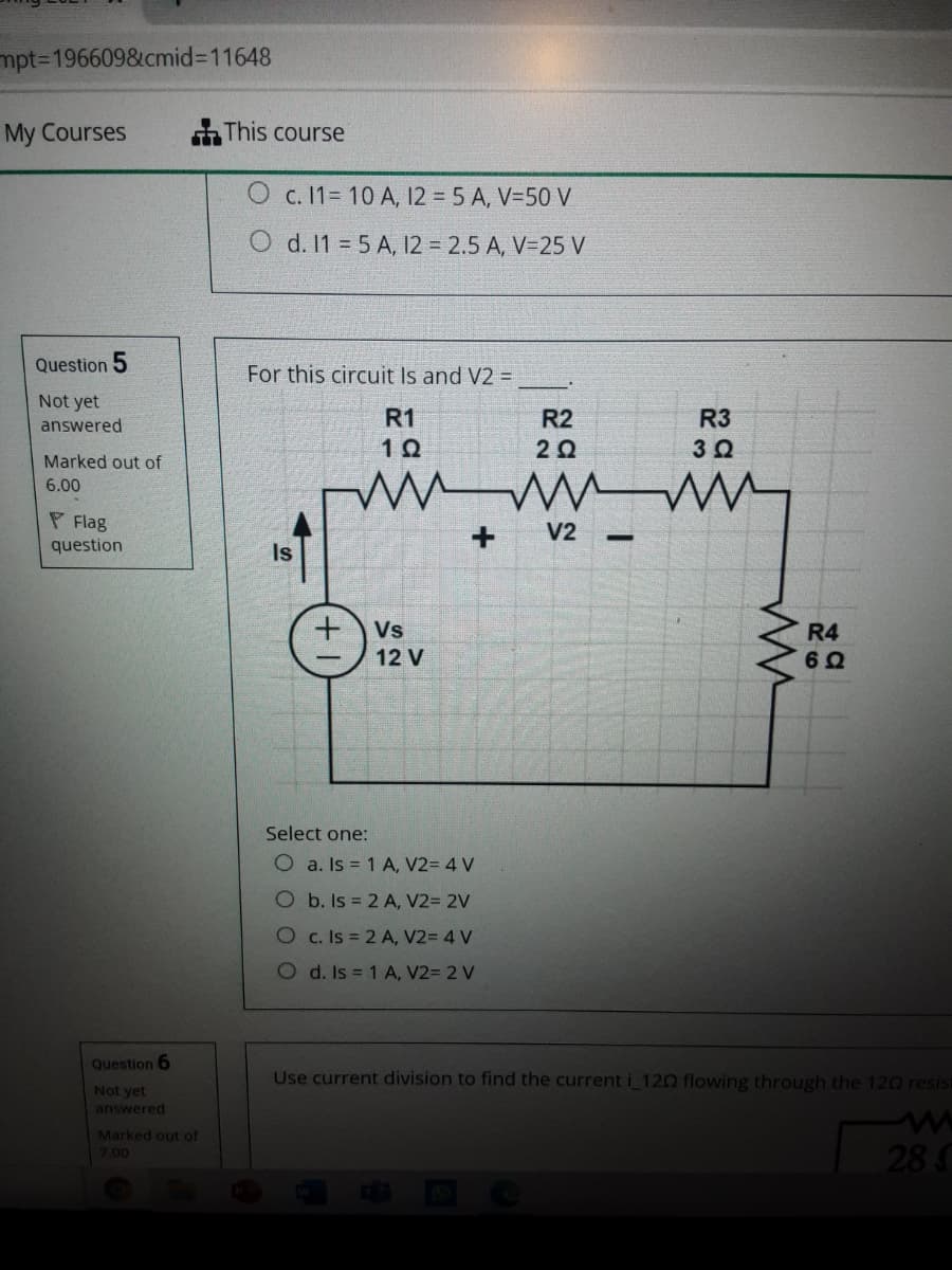 mpt3D1966098&cmid%3D11648
My Courses
This course
c. 11= 10 A, 12 = 5 A, V=50 V
O d. 11 5 A, 12 = 2.5 A, V=25 V
Question 5
For this circuit Is and V2 =
Not yet
R1
R2
R3
answered
Marked out of
6.00
P Flag
question
V2
Is
Vs
R4
12 V
Select one:
O a. Is = 1 A, V2= 4 V
O b. Is = 2 A, V2= 2V
Oc. Is = 2 A, V2= 4 V
O d. Is = 1 A, V2= 2 V
Question 6
Use current division to find the currenti 120 flowing through the 120 resist
Not yet
answered
Marked out of
28
7.00
+
