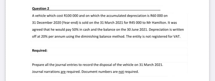 Question 2
A vehicle which cost R100 000 and on which the accumulated depreciation is R60 000 on
31 December 2020 (Year-end) is sold on the 31 March 2021 for R45 000 to Mr Hamilton. It was
agreed that he would pay 50% in cash and the balance on the 30 June 2021. Depreciation is written
off at 20% per annum using the diminishing balance method. The entity is not registered for VAT.
Required:
Prepare all the journal entries to record the disposal of the vehicle on 31 March 2021.
Journal narrations are required. Document numbers are not required.
