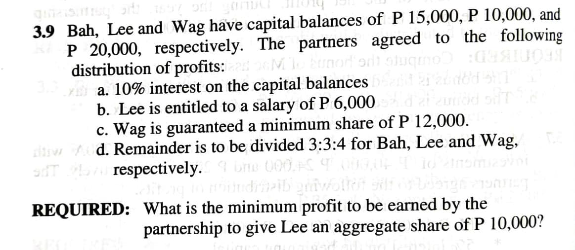3.9 Bah, Lee and Wag have capital balances of P 15,000, P 10,000, and
P 20,000, respectively. The partners agreed to the following
distribution of profits:
E a. 10% interest on the capital balances
b. Lee is entitled to a salary of P 6,000
c. Wag is guaranteed a minimum share of P 12,000.
ihiv Ad. Remainder is to be divided 3:3:4 for Bah, Lee and Wag,
Ke Eunor ort
ourbm
sdT respectively.
bn 000.AS
REQUIRED: What is the minimum profit to be earned by the
partnership to give Lee an aggregate share of P 10,000?

