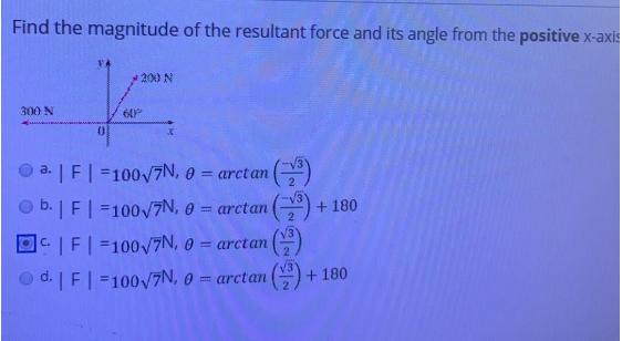 Find the magnitude of the resultant force and its angle from the positive x-axis
200 N
300 N
O a. | F| =100/7N, 0 = arctan ()
b. | F| =1007N, 0 = arctan () + 180
|C.|F| =100/7N, 0 = arctan ()
d. | F| =100/7N, 0 = arctan ()
+ 180

