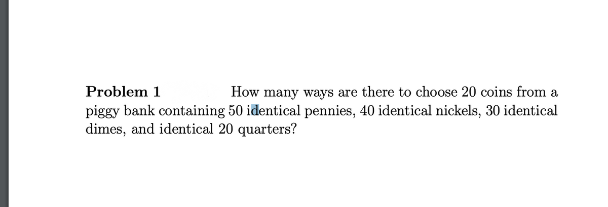 Problem 1
How many ways are there to choose 20 coins from a
piggy bank containing 50 identical pennies, 40 identical nickels, 30 identical
dimes, and identical 20 quarters?

