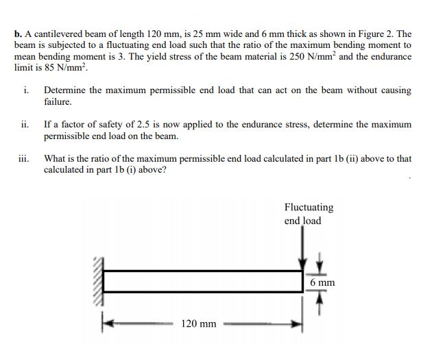 b. A cantilevered beam of length 120 mm, is 25 mm wide and 6 mm thick as shown in Figure 2. The
beam is subjected to a fluctuating end load such that the ratio of the maximum bending moment to
mean bending moment is 3. The yield stress of the beam material is 250 N/mm? and the endurance
limit is 85 N/mm?.
i.
Determine the maximum permissible end load that can act on the beam without causing
failure.
ii. If a factor of safety of 2.5 is now applied to the endurance stress, determine the maximum
permissible end load on the beam.
iii. What is the ratio of the maximum permissible end load calculated in part lb (ii) above to the
calculated in part 1b (i) above?
Fluctuating
end load
6 mm
120 mm
