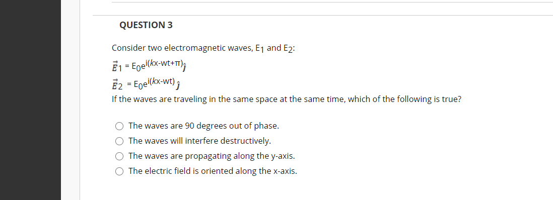 QUESTION 3
Consider two electromagnetic waves, E1 and E2:
E1 = Egei(kx-wt+T});
E2 = Egel(kx wt) ;
If the waves are traveling in the same space at the same time, which of the following is true?
O The waves are 90 degrees out of phase.
O The waves will interfere destructively.
O The waves are propagating along the y-axis.
O The electric field is oriented along the x-axis.
