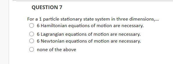 QUESTION 7
For a 1 particle stationary state system in three dimensions,.
6 Hamiltonian equations of motion are necessary.
6 Lagrangian equations of motion are necessary.
6 Newtonian equations of motion are necessary.
none of the above
