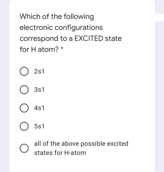 Which of the following
electronic configurations
correspond to a EXCITED state
for H atom? *
2s1
3s1
4s1
5s1
all of the above possible excited
states for H-atom
