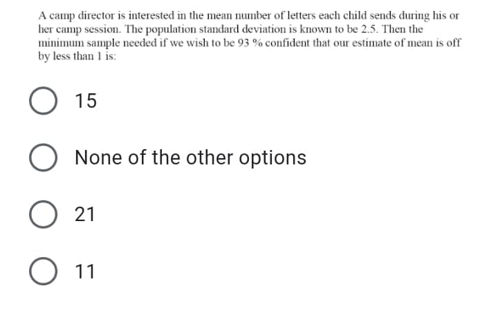 A camp director is interested in the mean number of letters each child sends during his or
her camp session. The population standard deviation is known to be 2.5. Then the
minimum sample needed if we wish to be 93 % confident that our estimate of mean is off
by less than 1 is:
15
O None of the other options
O 21
11
