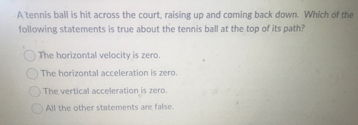 A tennis ball is hit across the court, raising up and coming back down. Which of the
following statements is true about the tennis ball at the top of its path?
The horizontal velocity is zero.
The horizontal acceleration is zero.
The vertical acceleration is zero.
All the other statements are false.

