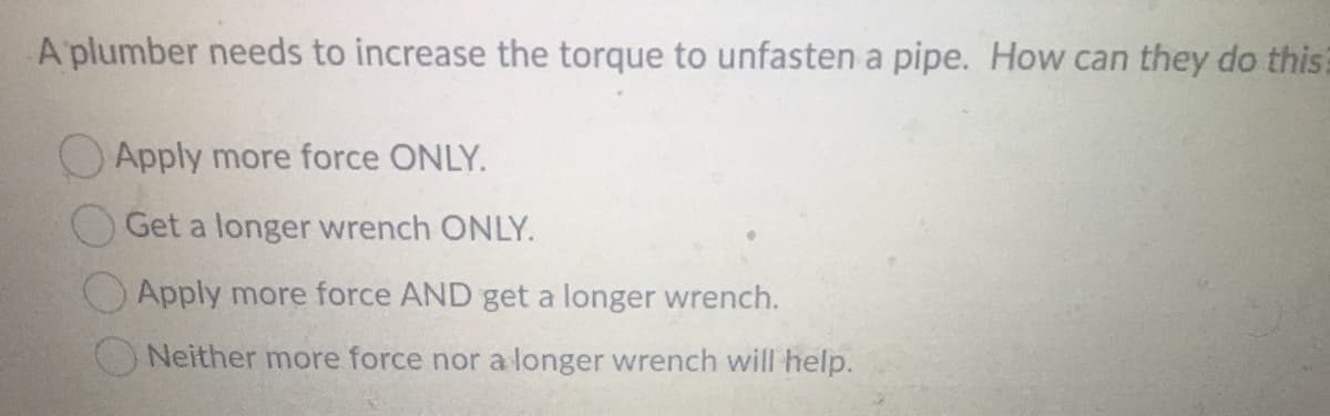 A plumber needs to increase the torque to unfasten a pipe. How can they do this?
OApply more force ONLY.
OGet a longer wrench ONLY.
Apply more force AND get a longer wrench.
Neither more force nor a longer wrench will help.
