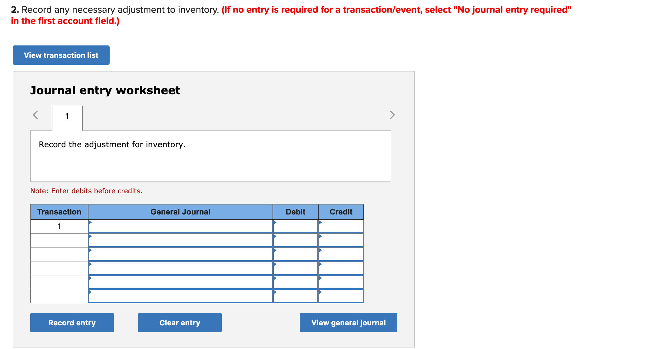 2. Record any necessary adjustment to inventory. (If no entry is required for a transaction/event, select "No journal entry required"
in the first account field.)
View transaction list
Journal entry worksheet
Record the adjustment for inventory.
Note: Enter debits before credits.
Transaction
General Journal
Debit
Credit
Record entry
Clear entry
View general journal
