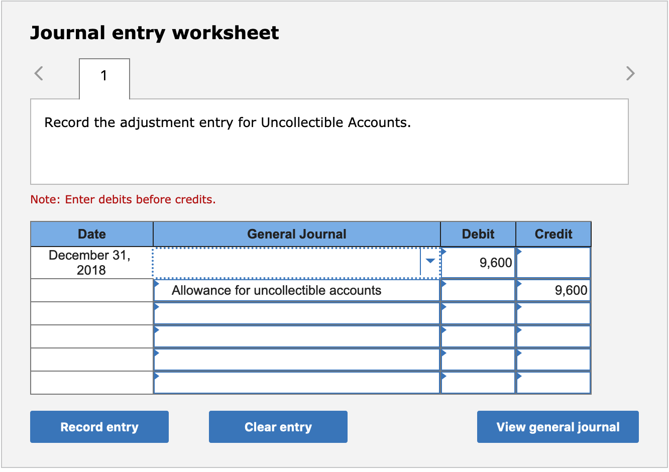 Journal entry worksheet
Record the adjustment entry for Uncollectible Accounts.
Note: Enter debits before credits.
Date
General Journal
Debit
Credit
December 31,
9,600
2018
Allowance for uncollectible accounts
9,600
Record entry
Clear entry
View general journal

