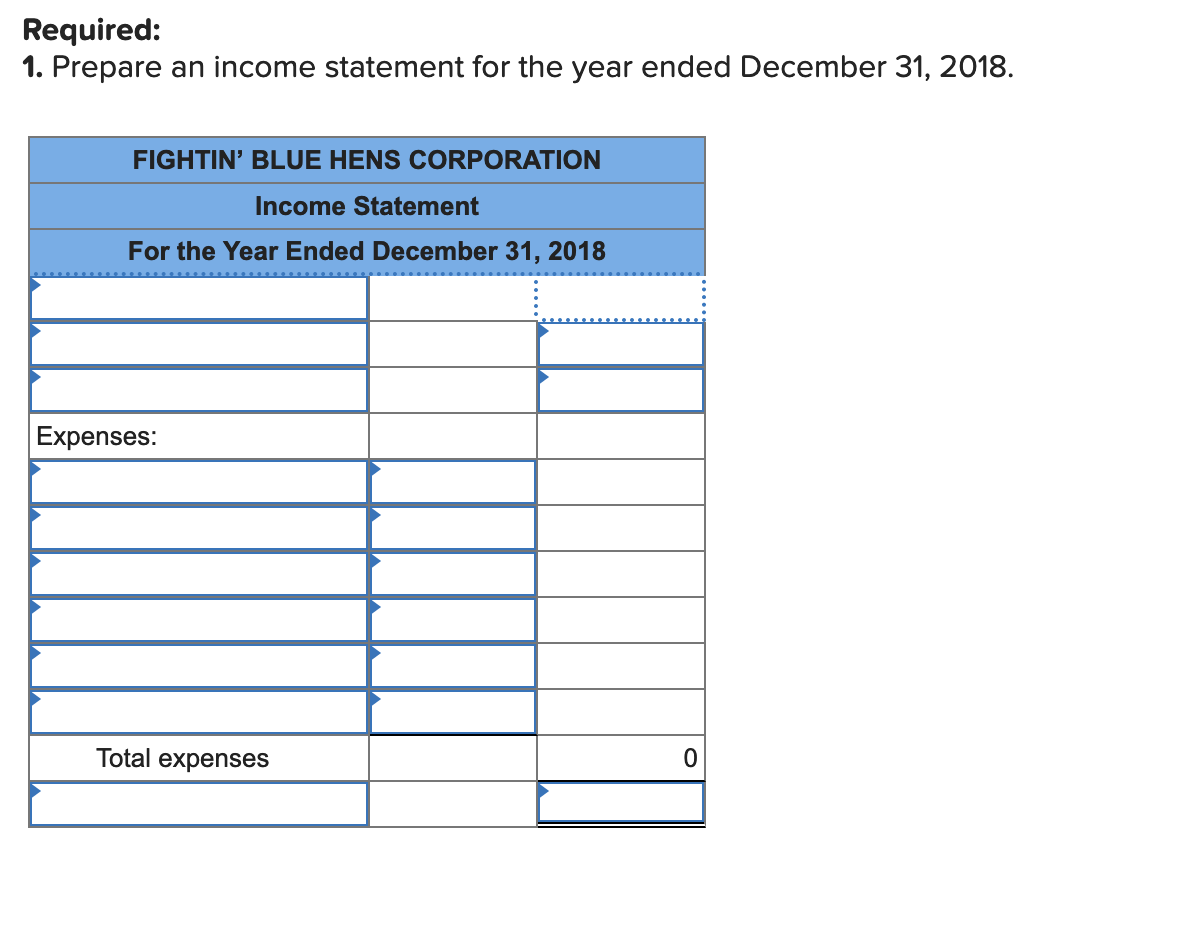 Required:
1. Prepare an income statement for the year ended December 31, 2018.
FIGHTIN' BLUE HENS CORPORATION
Income Statement
For the Year Ended December 31, 2018
Expenses:
Total expenses
