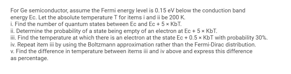 For Ge semiconductor, assume the Fermi energy level is 0.15 eV below the conduction band
energy Ec. Let the absolute temperature T for items i and ii be 200 K.
i. Find the number of quantum states between Ec and Ec + 5 x KbT.
ii. Determine the probability of a state being empty of an electron at Ec + 5 x KbT.
iii. Find the temperature at which there is an electron at the state Ec + 0.5 × KbT with probability 30%.
iv. Repeat item iii by using the Boltzmann approximation rather than the Fermi-Dirac distribution.
v. Find the difference in temperature between items iii and iv above and express this difference
as percentage.
