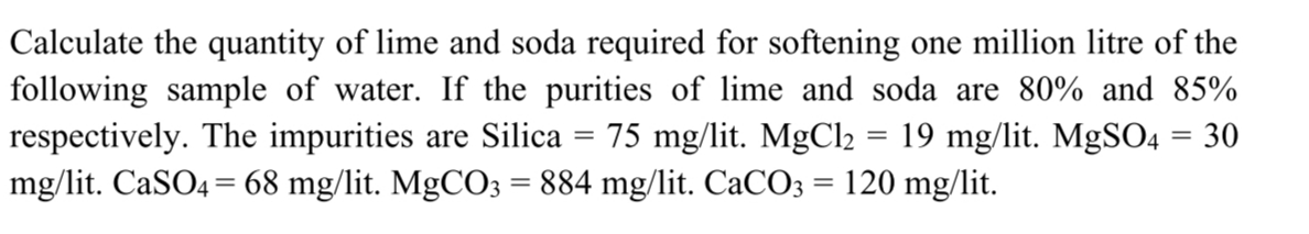 Calculate the quantity of lime and soda required for softening one million litre of the
following sample of water. If the purities of lime and soda are 80% and 85%
respectively. The impurities are Silica
mg/lit. CaSO4 = 68 mg/lit. MgCO3 = 884 mg/lit. CaCO3 = 120 mg/lit.
75 mg/lit. MgCl2 = 19 mg/lit. MgSO4 = 30
%3D
%3D
