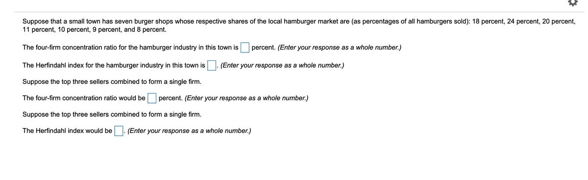 Suppose that a small town has seven burger shops whose respective shares of the local hamburger market are (as percentages of all hamburgers sold): 18 percent, 24 percent, 20 percent,
11 percent, 10 percent, 9 percent, and 8 percent.
The four-firm concentration ratio for the hamburger industry in this town is
percent. (Enter your response as a whole number.)
The Herfindahl index for the hamburger industry in this town is
(Enter your response as a whole number.)
Suppose the top three sellers combined to form a single firm.
The four-firm concentration ratio would be
percent. (Enter your response as a whole number.)
Suppose the top three sellers combined to form a single firm.
The Herfindahl index would be
(Enter your response as a whole number.)
