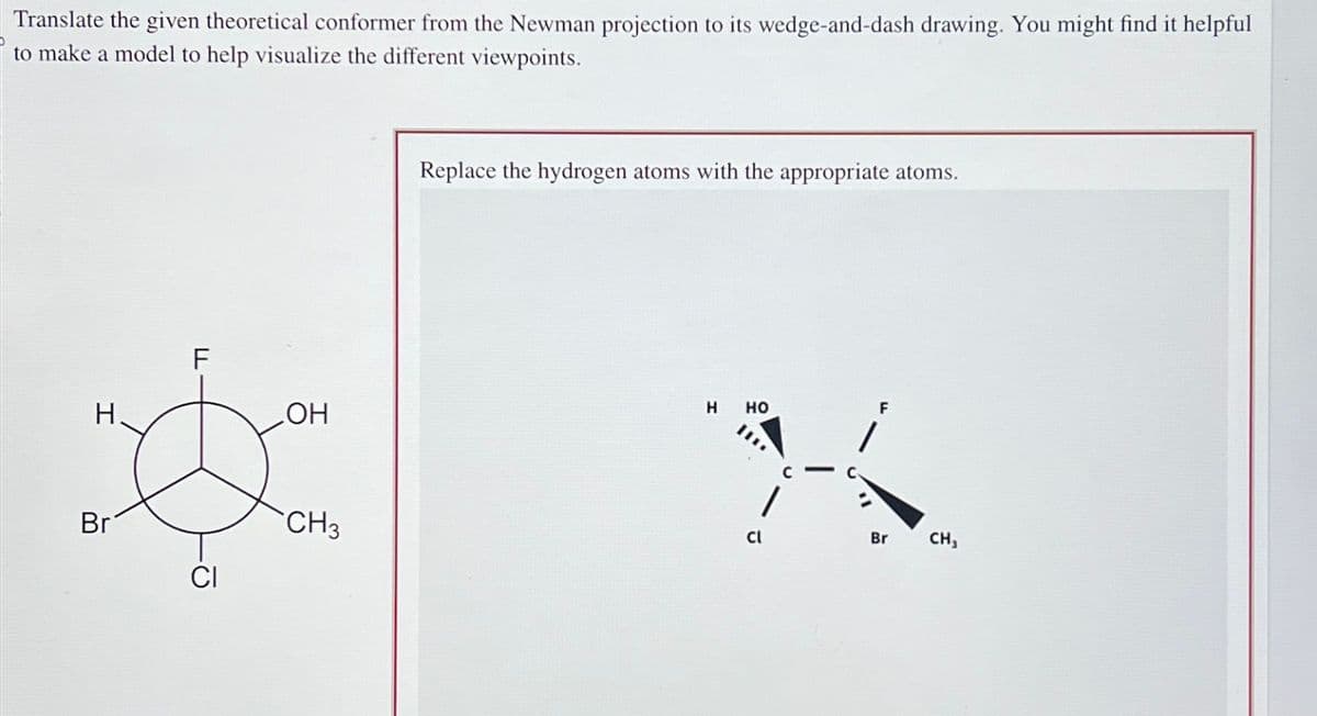 Translate the given theoretical conformer from the Newman projection to its wedge-and-dash drawing. You might find it helpful
to make a model to help visualize the different viewpoints.
مان
I
H.
Br
LL
F
CI
OH
CH3
Replace the hydrogen atoms with the appropriate atoms.
H
HO
3-
Cl
F
Br CH,