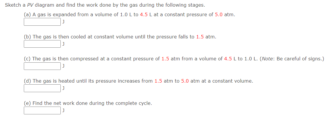 Sketch a PV diagram and find the work done by the gas during the following stages.
(a) A gas is expanded from a volume of 1.0 L to 4.5 L at a constant pressure of 5.0 atm.
(b) The gas is then cooled at constant volume until the pressure falls to 1.5 atm.
(c) The gas is then compressed at a constant pressure of 1.5 atm from a volume of 4.5 L to 1.0 L. (Note: Be careful of signs.)
(d) The gas is heated until its pressure increases from 1.5 atm to 5.0 atm at a constant volume.
(e) Find the net work done during the complete cycle.
