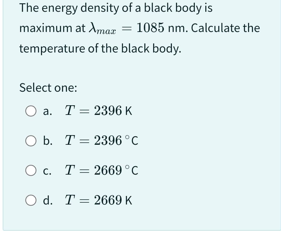 The energy density of a black body is
maximum at Amax
temperature
of the black body.
Select one:
O a. T = 2396 K
b. T = 2396 °C
1085 nm. Calculate the
O c. T 2669 °C
=
O d. T 2669 K
=