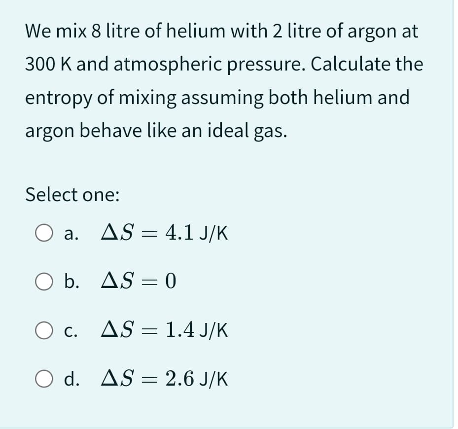We mix 8 litre of helium with 2 litre of argon at
300 K and atmospheric pressure. Calculate the
entropy of mixing assuming both helium and
argon behave like an ideal gas.
Select one:
O a. AS 4.1 J/K
O b. AS-0
O c.
O d.
=
AS 1.4 J/K
=
AS = 2.6 J/K