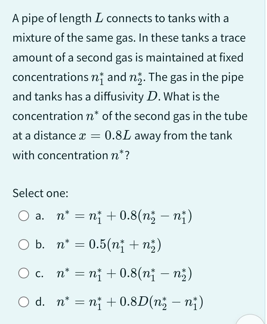 A pipe of length I connects to tanks with a
mixture of the same gas. In these tanks a trace
amount of a second gas is maintained at fixed
concentrations n and nº. The gas in the pipe
and tanks has a diffusivity D. What is the
concentration n* of the second gas in the tube
at a distance x = 0.8L away from the tank
with concentration n*?
Select one:
a.
O b.
n* = n² +0.8(n² — n†)
O c.
n* = 0.5(n² + n²₂)
n* = n† +0.8(n† — n²)
O d. n* = n₁ +0.8D(n − n)