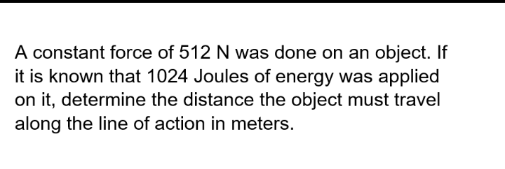 A constant force of 512 N was done on an object. If
it is known that 1024 Joules of energy was applied
on it, determine the distance the object must travel
along the line of action in meters.