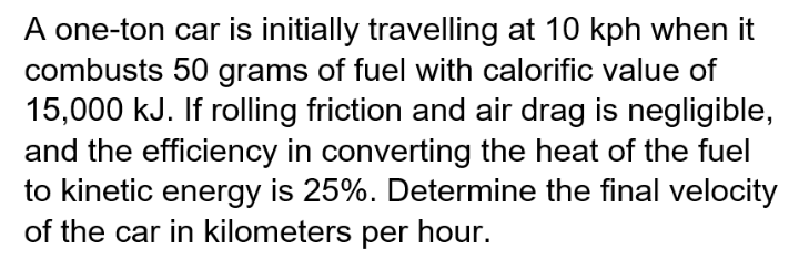 A one-ton car is initially travelling at 10 kph when it
combusts 50 grams of fuel with calorific value of
15,000 kJ. If rolling friction and air drag is negligible,
and the efficiency in converting the heat of the fuel
to kinetic energy is 25%. Determine the final velocity
of the car in kilometers per hour.