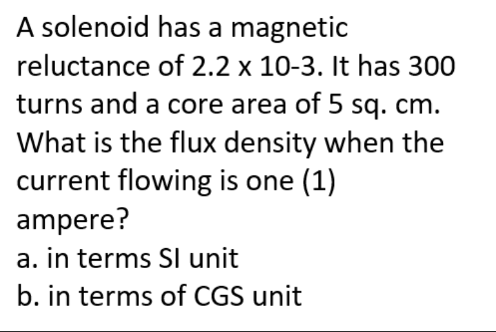 A solenoid
has a magnetic
reluctance
of 2.2 x 10-3. It has 300
turns and a core area of 5 sq. cm.
What is the flux density when the
current flowing is one (1)
ampere?
a. in terms Sl unit
b. in terms of CGS unit