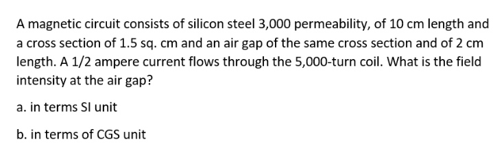 A magnetic circuit consists of silicon steel 3,000 permeability, of 10 cm length and
a cross section of 1.5 sq. cm and an air gap of the same cross section and of 2 cm
length. A 1/2 ampere current flows through the 5,000-turn coil. What is the field
intensity at the air gap?
a. in terms SI unit
b. in terms of CGS unit