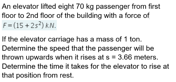 An elevator lifted eight 70 kg passenger from first
floor to 2nd floor of the building with a force of
F=(15+2s²) KN.
If the elevator carriage has a mass of 1 ton.
Determine the speed that the passenger will be
thrown upwards when it rises at s = 3.66 meters.
Determine the time it takes for the elevator to rise at
that position from rest.
