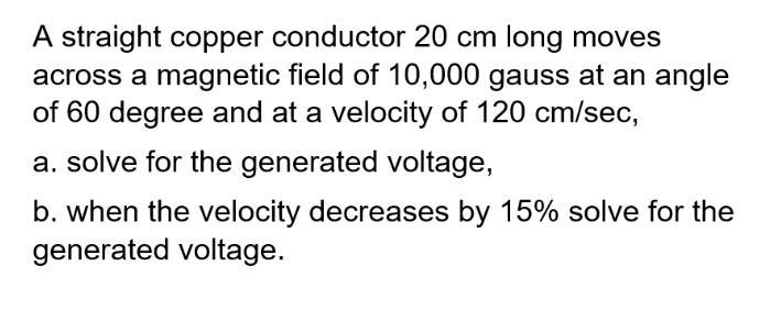 A straight copper conductor 20 cm long moves
across a magnetic field of 10,000 gauss at an angle
of 60 degree and at a velocity of 120 cm/sec,
a. solve for the generated voltage,
b. when the velocity decreases by 15% solve for the
generated voltage.