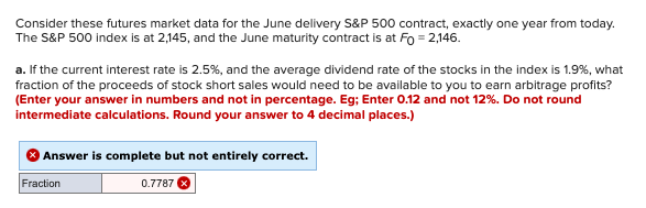 Consider these futures market data for the June delivery S&P 500 contract, exactly one year from today.
The S&P 500 index is at 2,145, and the June maturity contract is at Fo = 2,146.
a. If the current interest rate is 2.5%, and the average dividend rate of the stocks in the index is 1.9%, what
fraction of the proceeds of stock short sales would need to be available to you to earn arbitrage profits?
(Enter your answer in numbers and not in percentage. Eg; Enter 0.12 and not 12%. Do not round
intermediate calculations. Round your answer to 4 decimal places.)
Answer is complete but not entirely correct.
Fraction
0.7787
