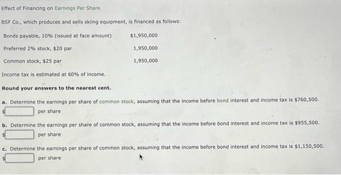 Effect
of Financing on Earnings Per Share
BSF Co., which produces and sells skiing equipment, is financed as follows:
Bonds payable, 10% (issued at face amount)
$1,950,000
Preferred 2% stock, $20 par
1,950,000
Common stock, $25 par
1,950,000
Income tax is estimated at 60% of income.
Round your answers to the nearest cent.
a. Determine the earnings per share of common stock, assuming that the income before bond interest and income tax is $760,500.
per share
b. Determine the earnings per share of common stock, assuming that the income before bond interest and income tax is $955,500.
per share
c. Determine the earnings per share of common stock, assuming that the income before bond interest and income tax is $1,150,500.
per share