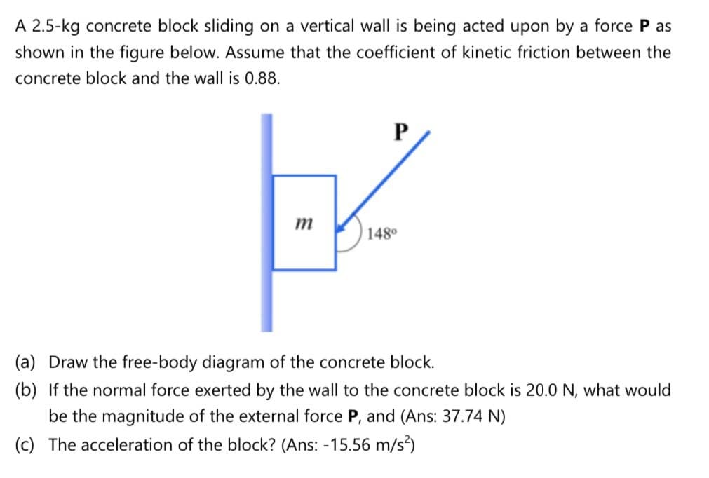 A 2.5-kg concrete block sliding on a vertical wall is being acted upon by a force P as
shown in the figure below. Assume that the coefficient of kinetic friction between the
concrete block and the wall is 0.88.
P
m
148°

