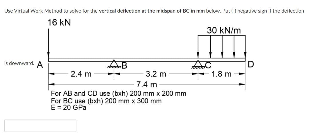 Use Virtual Work Method to solve for the vertical deflection at the midspan of BC in mm below. Put (-) negative sign if the deflection
16 kN
30 kN/m
is downward. A
2.4 m
3.2 m
1.8 m
7.4 m
For AB and CD use (bxh) 200 mm x 200 mm
For BC use (bxh) 200 mm x 300 mm
E= 20 GPa
