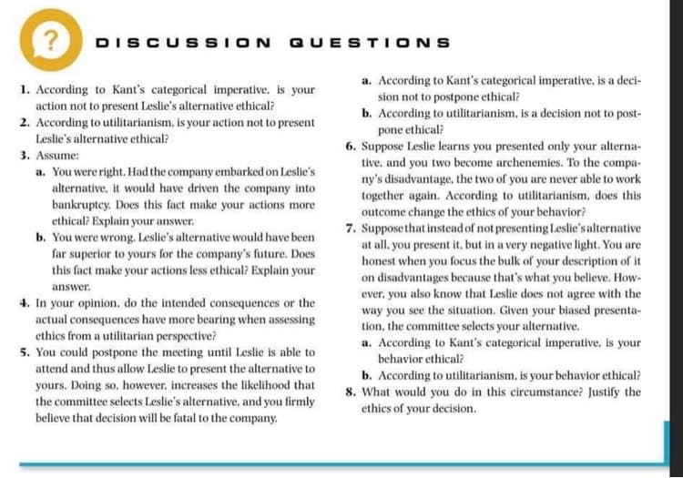 DISCUSSION QUESTIONS
a. According to Kant's categorical imperative, is a deci-
sion not to postpone ethical?
b. According to utilitarianism, is a decision not to post-
pone ethical?
6. Suppose Leslie learns you presented only your alterna-
tive, and you two become archenemies. To the compa-
ny's disadvantage, the two of you are never able to work
together again. According to utilitarianism, does this
outcome change the ethics of your behavior?
7. Suppose that instead of not presenting Leslie's alternative
at all. you present it, but in a very negative light. You are
honest when you focus the bulk of your description of it
on disadvantages because that's what you believe. How-
ever, you also know that Leslie does not agree with the
way you see the situation. Given your biased presenta-
tion, the committee selects your alternative.
a. According to Kant's categorical imperative, is your
1. According to Kant's categorical imperative, is your
action not to present Leslie's alternative ethical?
2. According to utilitarianism, is your action not to present
Leslie's alternative ethical?
3. Assume:
a. You were right. Had the company embarked on Leslie's
alternative, it would have driven the company into
bankruptcy. Does this fact make your actions more
ethical? Explain your answer.
b. You were wrong. Leslie's alternative would have been
far superior to yours for the company's future. Does
this fact make your actions less ethical? Explain your
answer.
4. In your opinion, do the intended consequences or the
actual consequences have more bearing when assessing
ethics from a utilitarian perspective?
5. You could postpone the meeting until Leslie is able to
attend and thus allow Leslie to present the alternative to
yours. Doing so, however, increases the likelihood that
the committee selects Leslie's alternative, and you firmly
believe that decision will be fatal to the company.
behavior ethical?
b. According to utilitarianism, is your behavior ethical?
8. What would you do in this circumstance? Justify the
ethics of your decision.

