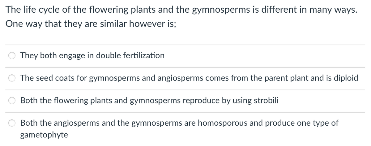 The life cycle of the flowering plants and the gymnosperms is different in many ways.
One way that they are similar however is;
They both engage in double fertilization
The seed coats for gymnosperms and angiosperms comes from the parent plant and is diploid
Both the flowering plants and gymnosperms reproduce by using strobili
Both the angiosperms and the gymnosperms are homosporous and produce one type of
gametophyte
