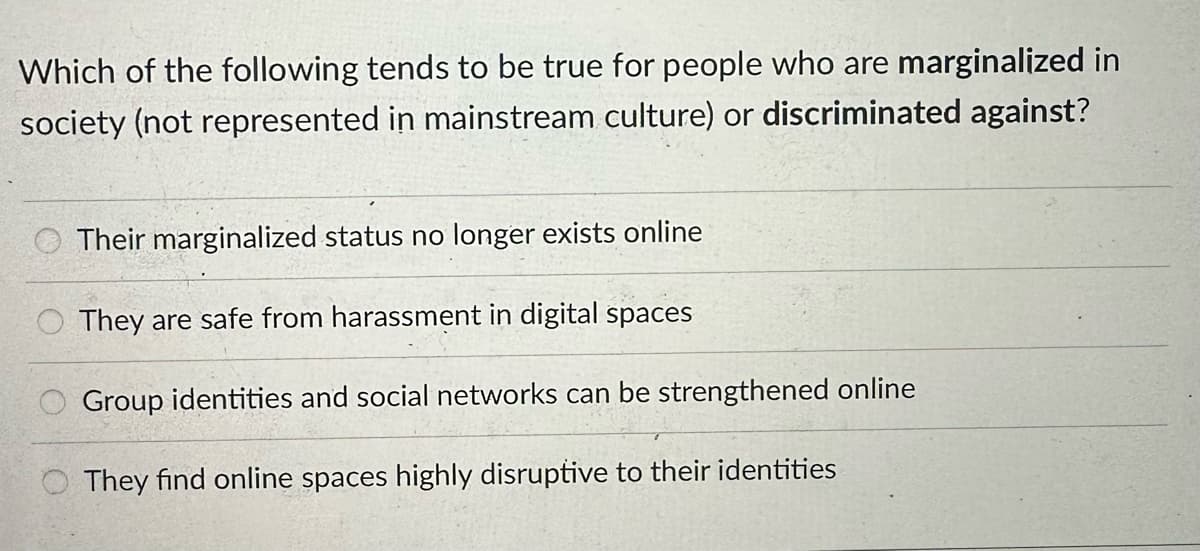 Which of the following tends to be true for people who are marginalized in
society (not represented in mainstream culture) or discriminated against?
Their marginalized status no longer exists online
They are safe from harassment in digital spaces
Group identities and social networks can be strengthened online
They find online spaces highly disruptive to their identities