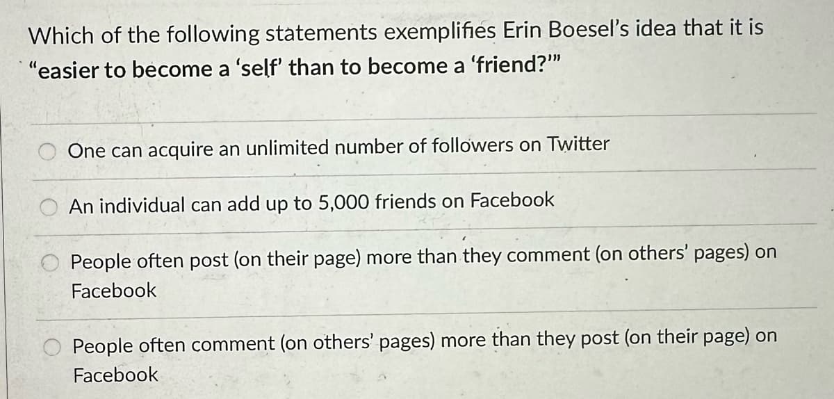 Which of the following statements exemplifies Erin Boesel's idea that it is
"easier to become a 'self' than to become a 'friend?""
One can acquire an unlimited number of followers on Twitter
An individual can add up to 5,000 friends on Facebook
People often post (on their page) more than they comment (on others' pages) on
Facebook
People often comment (on others' pages) more than they post (on their page) on
Facebook