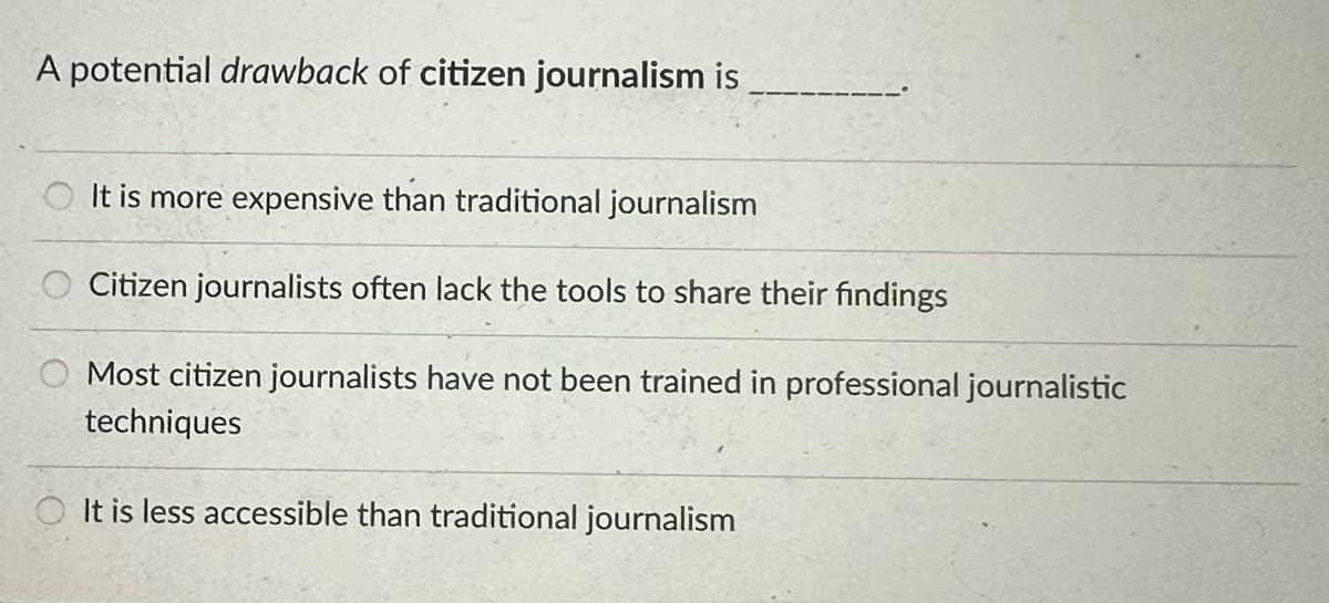 A potential drawback of citizen journalism is
It is more expensive than traditional journalism
Citizen journalists often lack the tools to share their findings
Most citizen journalists have not been trained in professional journalistic
techniques
OIt is less accessible than traditional journalism