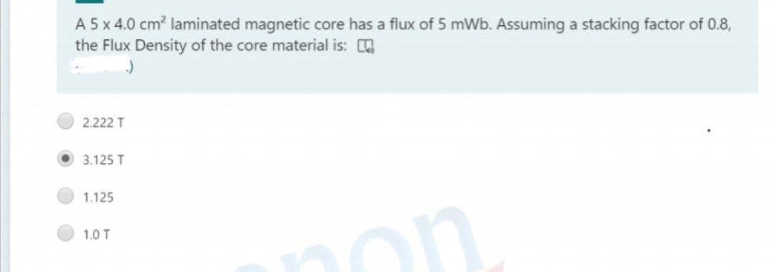 A 5 x 4.0 cm? laminated magnetic core has a flux of 5 mWb. Assuming a stacking factor of 0.8,
the Flux Density of the core material is:
2.222 T
3.125 T
1.125
1.0 T
on
