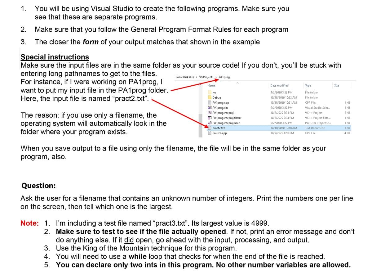 You will be using Visual Studio to create the following programs. Make sure you
see that these are separate programs.
1.
2.
Make sure that you follow the General Program Format Rules for each program
3.
The closer the form of your output matches that shown in the example
Special instructions
Make sure the input files are in the same folder as your source code! If you don't, you'll be stuck with
entering long pathnames to get to the files.
For instance, if I were working on PA1prog, I
want to put my input file in the PA1prog folder.
Here, the input file is named "pract2.txt".
Local Disk (C:) > VS Projects > PA1prog
Name
Date modified
Туре
Size
.VS
9/2/2020 3:22 PM
File folder
Debug
10/18/2020 10:22 AM
File folder
PA1prog.cpp
10/18/2020 10:21 AM
CPP File
1 KB
PA1prog.sln
A PA1prog.vcxproj
9/2/2020 3:22 PM
Visual Studio Solu...
2 KB
10/7/2020 7:34 PM
VC++ Project
8 KB
The reason: if you use only a filename, the
operating system will automatically look in the
folder where your program exists.
e PA1prog.vcxproj.filters
10/7/2020 7:34 PM
VC ++ Project Filte...
1 KB
PA1prog.vcxproj.user
9/2/2020 3:22 PM
Per-User Project ...
1 KB
pract2.txt
10/18/2020 10:18 AM
Text Document
1 KB
Source.cpp
10/7/2020 4:58 PM
CPP File
4 KB
When you save output to a file using only the filename, the file will be in the same folder as your
program, also.
Question:
Ask the user for a filename that contains an unknown number of integers. Print the numbers one per line
on the screen, then tell which one is the largest.
Note: 1. I'm including a test file named "pract3.txt". Its largest value is 4999.
2. Make sure to test to see if the file actually opened. If not, print an error message and don't
do anything else. If it did open, go ahead with the input, processing, and output.
3. Use the King of the Mountain technique for this program.
4. You will need to use a while loop that checks for when the end of the file is reached.
5. You can declare only two ints in this program. No other number variables are allowed.
扇
