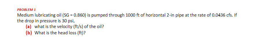 PROBLEM 1
Medium lubricating oil (SG = 0.860) is pumped through 1000 ft of horizontal 2-in pipe at the rate of 0.0436 cfs. If
the drop in pressure is 30 psi,
(a) what is the velocity (ft/s) of the oil?
(b) What is the head loss (ft)?
