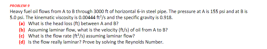 PROBLEM 9
Heavy fuel oil flows from A to B through 3000 ft of horizontal 6-in steel pipe. The pressure at A is 155 psi and at B is
5.0 psi. The kinematic viscosity is 0.00444 ft?/s and the specific gravity is 0.918.
(a) What is the head loss (ft) between A and B?
(b) Assuming laminar flow, what is the velocity (ft/s) of oil from A to B?
(c) What is the flow rate (ft/s) assuming laminar flow?
(d) Is the flow really laminar? Prove by solving the Reynolds Number.
