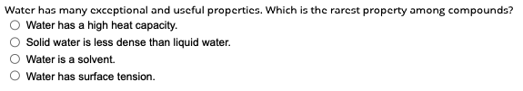 Water has many exceptional and useful properties. Which is the rarest property among compounds?
Water has a high heat capacity.
Solid water is less dense than liquid water.
Water is a solvent.
Water has surface tension.