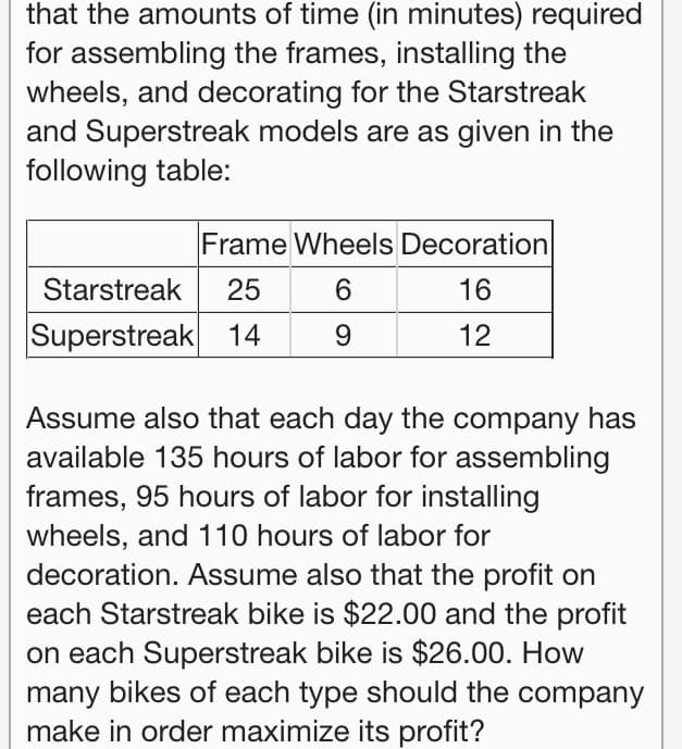 that the amounts of time (in minutes) required
for assembling the frames, installing the
wheels, and decorating for the Starstreak
and Superstreak models are as given in the
following table:
Frame Wheels Decoration
Starstreak
25
6.
16
Superstreak 14
9
12
Assume also that each day the company has
available 135 hours of labor for assembling
frames, 95 hours of labor for installing
wheels, and 110 hours of labor for
decoration. Assume also that the profit on
each Starstreak bike is $22.00 and the profit
on each Superstreak bike is $26.00. How
many bikes of each type should the company
make in order maximize its profit?
