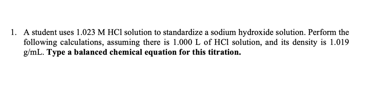 1. A student uses 1.023 M HCl solution to standardize a sodium hydroxide solution. Perform the
following calculations, assuming there is 1.000 L of HCl solution, and its density is 1.019
g/mL. Type a balanced chemical equation for this titration.
