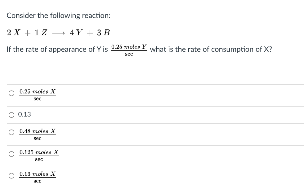 Consider the following reaction:
2 X + 1 Z → 4Y + 3 B
If the rate of appearance of Y is 0.25 moles Y what is the rate of consumption of X?
sec
0.25 moles X
sec
O 0.13
O 0.48 moles X
sec
0.125 moles X
sec
0.13 moles X
sec
